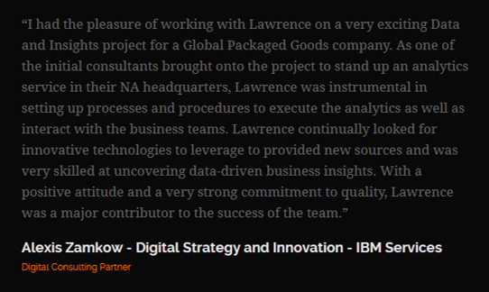 Review from Alexis Zamkow, Digital Strategy and Innovation, IBM Services: “I had the pleasure of working with Lawrence on a very exciting Data and Insights project for a Global Packaged Goods company.”