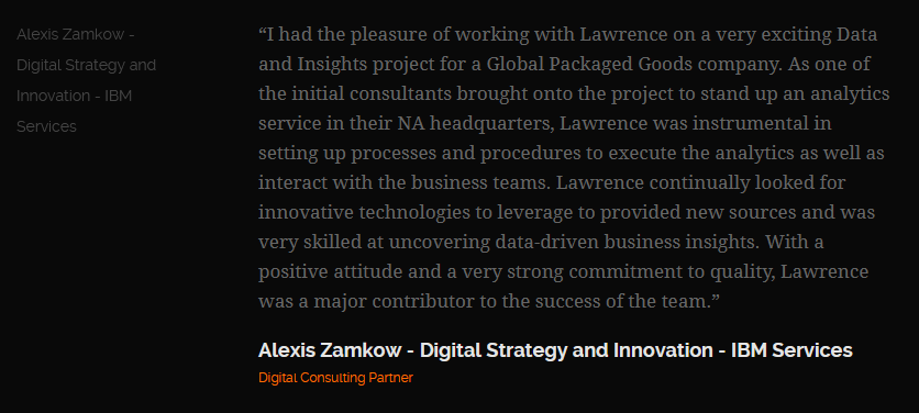 Review from Alexis Zamkow, Digital Strategy and Innovation, IBM Services: “I had the pleasure of working with Lawrence on a very exciting Data and Insights project for a Global Packaged Goods company.”